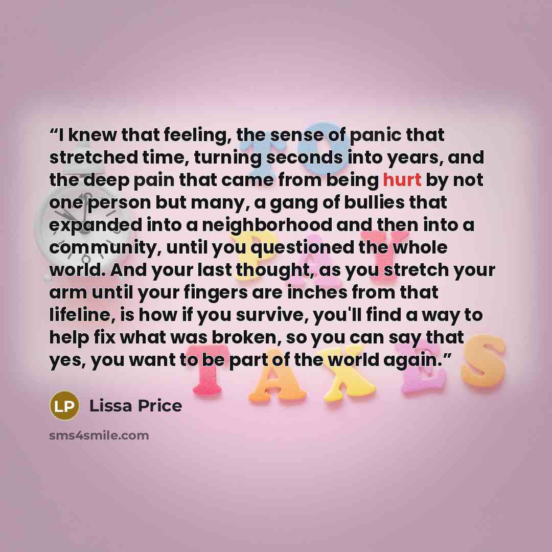 “I knew that feeling, the sense of panic that stretched time, turning seconds into years, and the deep pain that came from being hurt by not one person but many, a gang of bullies that expanded into a neighborhood and then into a community, until you questioned the whole world. And your last…” quote by Lissa Price