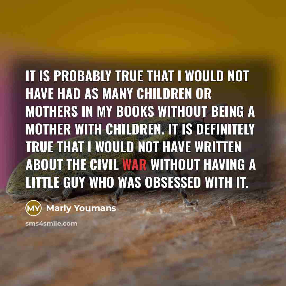 “It is probably true that I would not have had as many children or mothers in my books without being a mother with children. It is definitely true that I would not have written about the Civil War without having a little guy who was obsessed with it.” quote by Marly Youmans