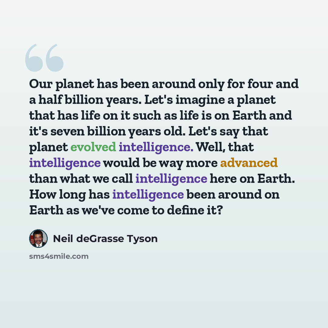 “Our planet has been around only for four and a half billion years. Let's imagine a planet that has life on it such as life is on Earth and it's seven billion years old. Let's say that planet evolved intelligence. Well, that intelligence would be way more advanced than what we call intelligence…” quote by Neil deGrasse Tyson