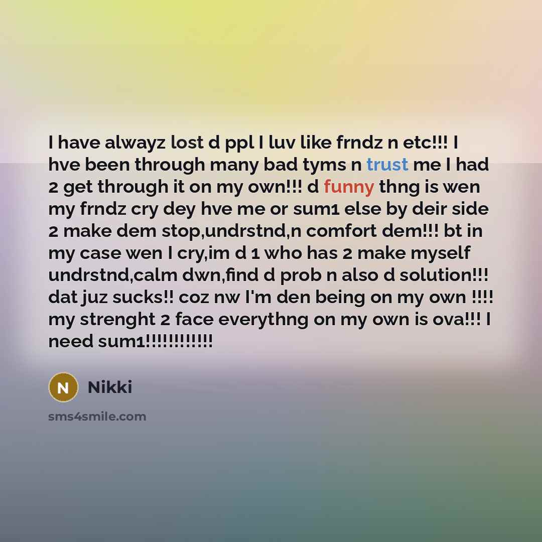 “I have alwayz lost d ppl I luv like frndz n etc!!! I hve been through many bad tyms n trust me I had 2 get through it on my own!!! d funny thng is wen my frndz cry dey hve me or sum1 else by deir side 2 make dem stop,undrstnd,n comfort dem!!! bt in my case wen I cry,im d 1 who has 2 make myself…” quote by Nikki