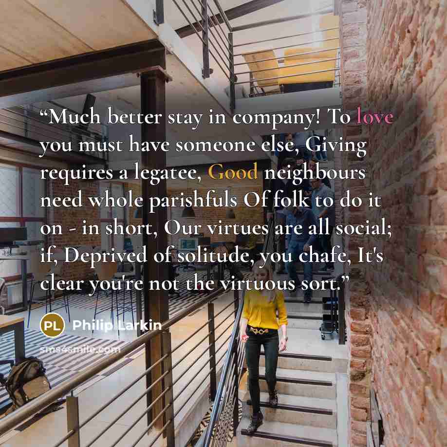“Much better stay in company! To love you must have someone else, Giving requires a legatee, Good neighbours need whole parishfuls Of folk to do it on - in short, Our virtues are all social; if, Deprived of solitude, you chafe, It's clear you're not the virtuous sort.” quote by Philip Larkin