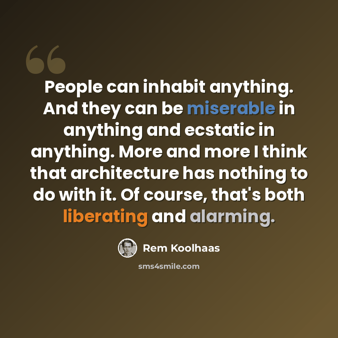 “People can inhabit anything. And they can be miserable in anything and ecstatic in anything. More and more I think that architecture has nothing to do with it. Of course, that's both liberating and alarming.” quote by Rem Koolhaas