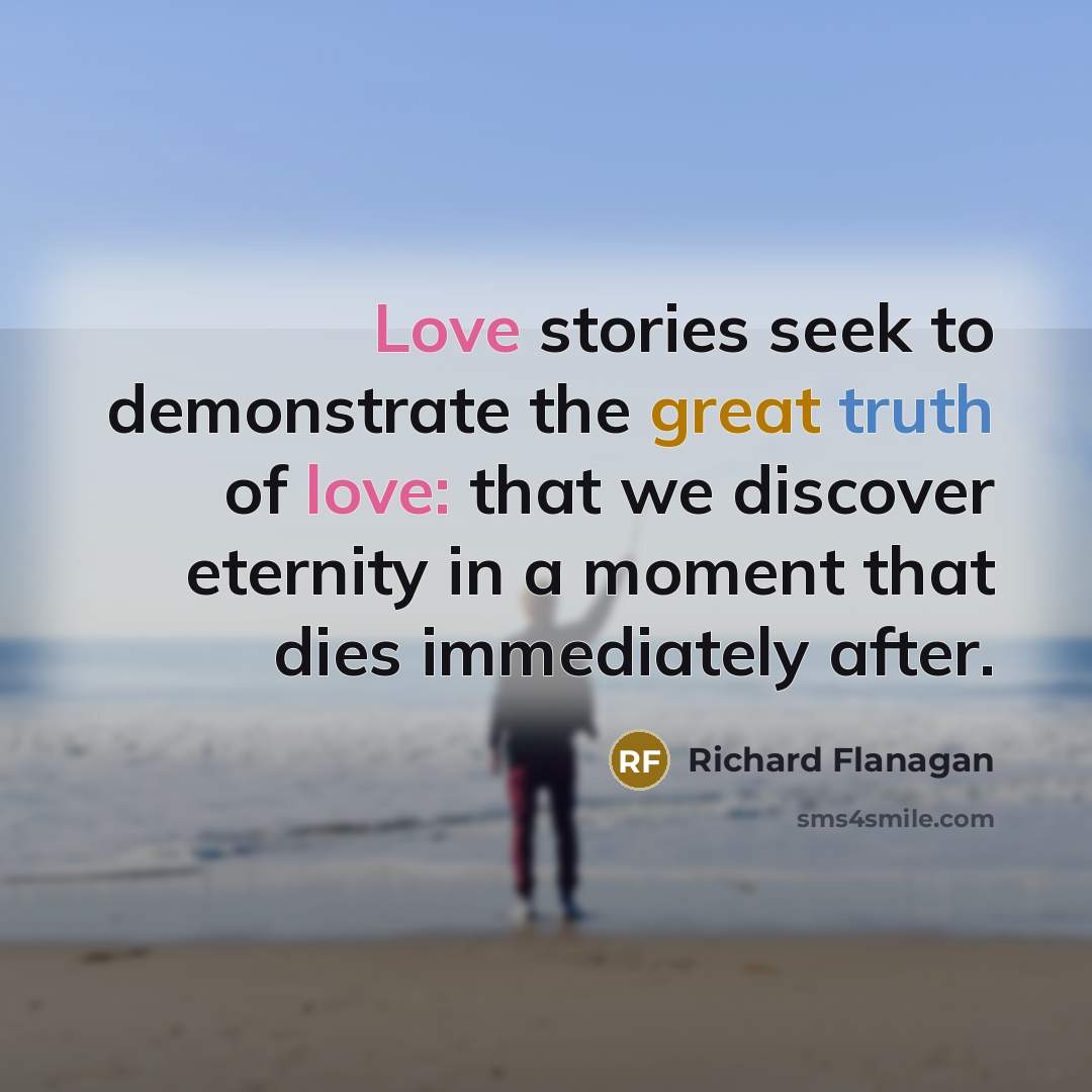 “Love stories seek to demonstrate the great truth of love: that we discover eternity in a moment that dies immediately after.” quote by Richard Flanagan