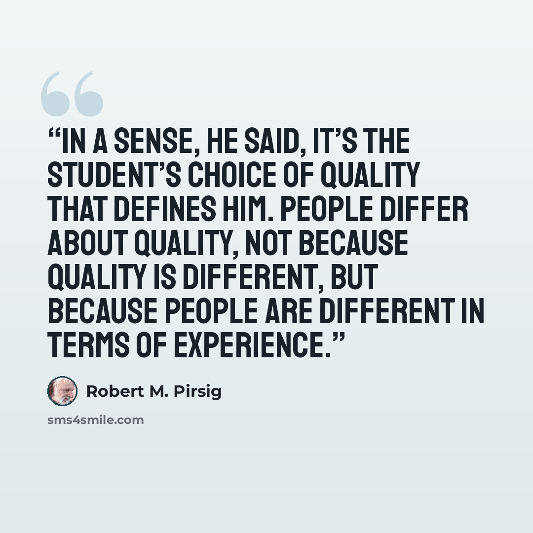 “In a sense, he said, it’s the student’s choice of Quality that defines him. People differ about Quality, not because Quality is different, but because people are different in terms of experience.” quote by Robert M. Pirsig