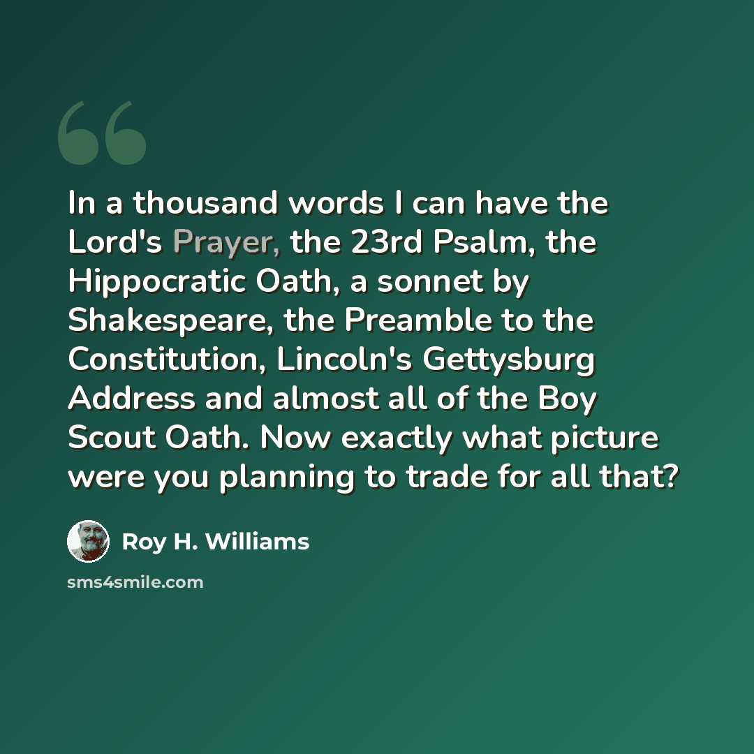 “In a thousand words I can have the Lord's Prayer, the 23rd Psalm, the Hippocratic Oath, a sonnet by Shakespeare, the Preamble to the Constitution, Lincoln's Gettysburg Address and almost all of the Boy Scout Oath. Now exactly what picture were you planning to trade for all that?” quote by Roy H. Williams