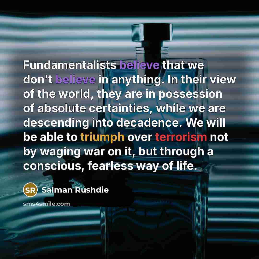“Fundamentalists believe that we don't believe in anything. In their view of the world, they are in possession of absolute certainties, while we are descending into decadence. We will be able to triumph over terrorism not by waging war on it, but through a conscious, fearless way of life.” quote by Salman Rushdie