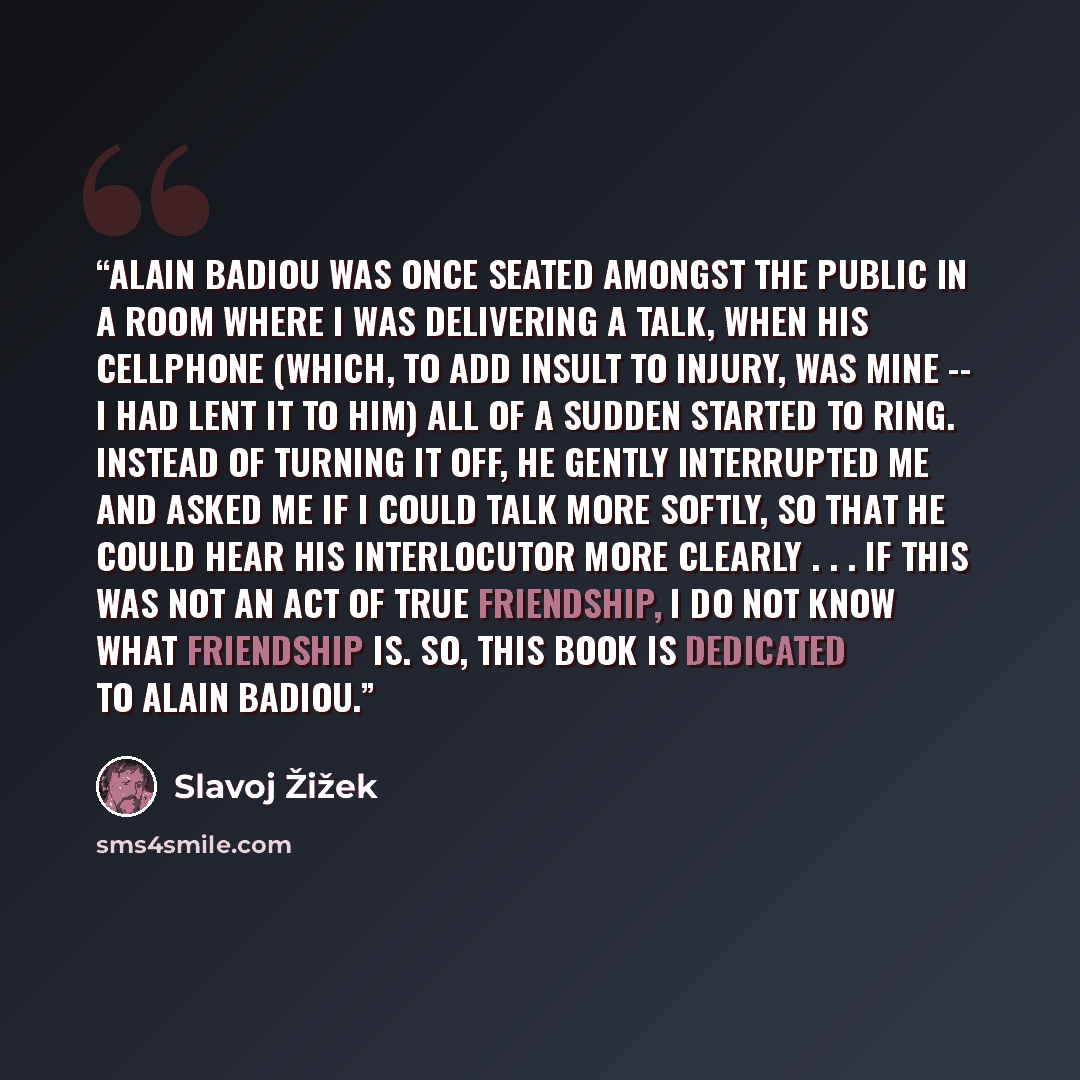 “Alain Badiou was once seated amongst the public in a room where I was delivering a talk, when his cellphone (which, to add insult to injury, was mine -- I had lent it to him) all of a sudden started to ring. Instead of turning it off, he gently interrupted me and asked me if I could talk more…” quote by Slavoj Žižek