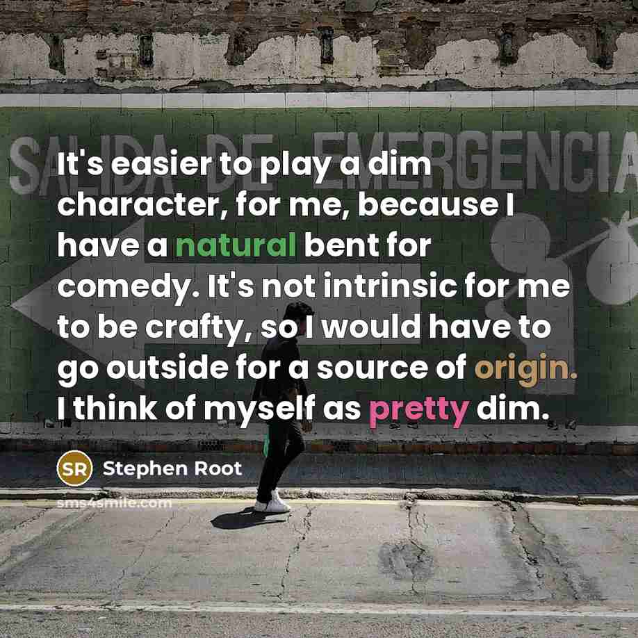 “It's easier to play a dim character, for me, because I have a natural bent for comedy. It's not intrinsic for me to be crafty, so I would have to go outside for a source of origin. I think of myself as pretty dim.” quote by Stephen Root
