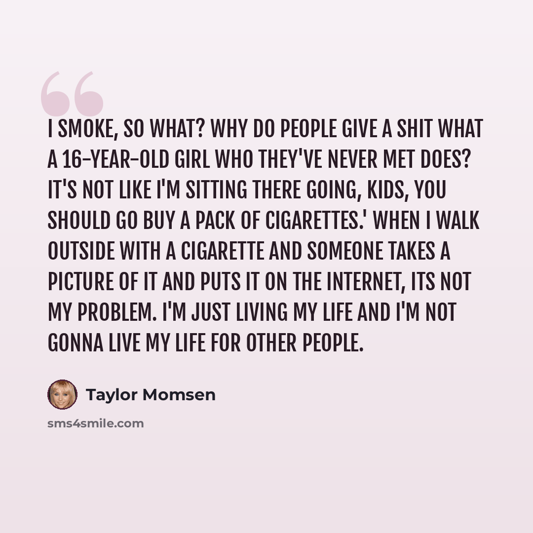 “I smoke, so what? Why do people give a shit what a 16-year-old girl who they've never met does? It's not like I'm sitting there going, Kids, you should go buy a pack of cigarettes.' When I walk outside with a cigarette and someone takes a picture of it and puts it on the Internet, its not my…” quote by Taylor Momsen