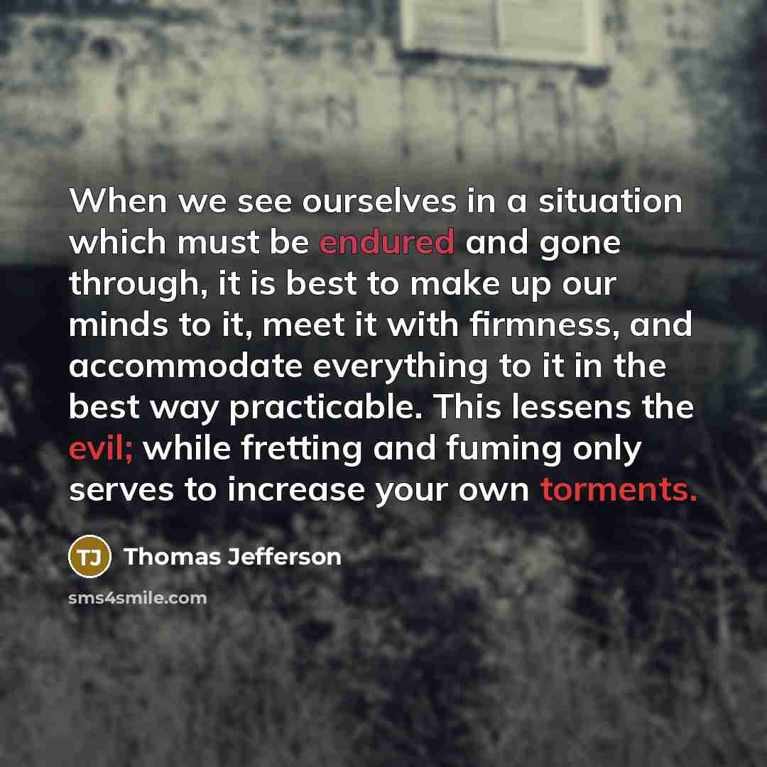 “When we see ourselves in a situation which must be endured and gone through, it is best to make up our minds to it, meet it with firmness, and accommodate everything to it in the best way practicable. This lessens the evil; while fretting and fuming only serves to increase your own torments.” quote by Thomas Jefferson