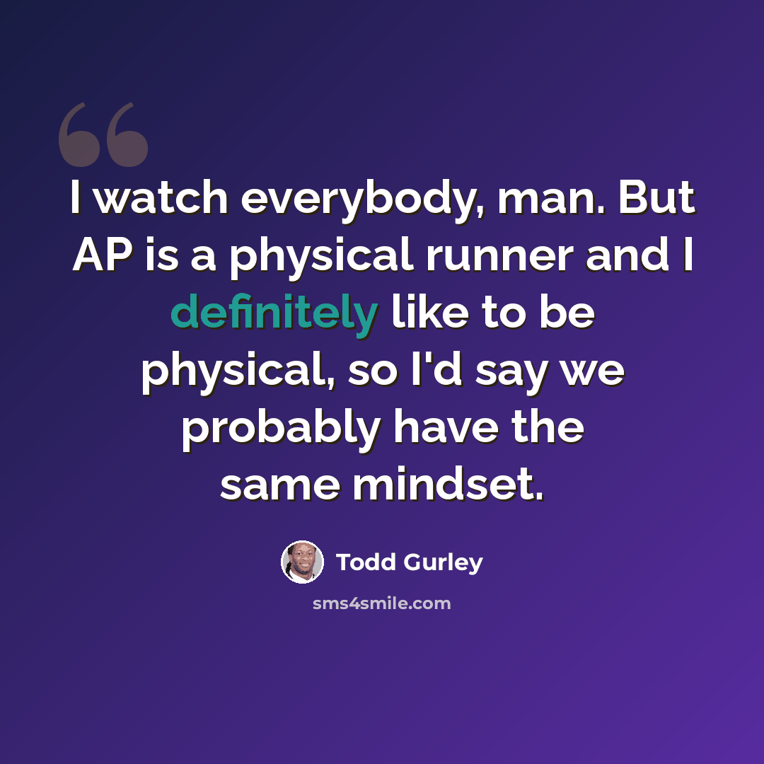 “I watch everybody, man. But AP is a physical runner and I definitely like to be physical, so I'd say we probably have the same mindset.” quote by Todd Gurley