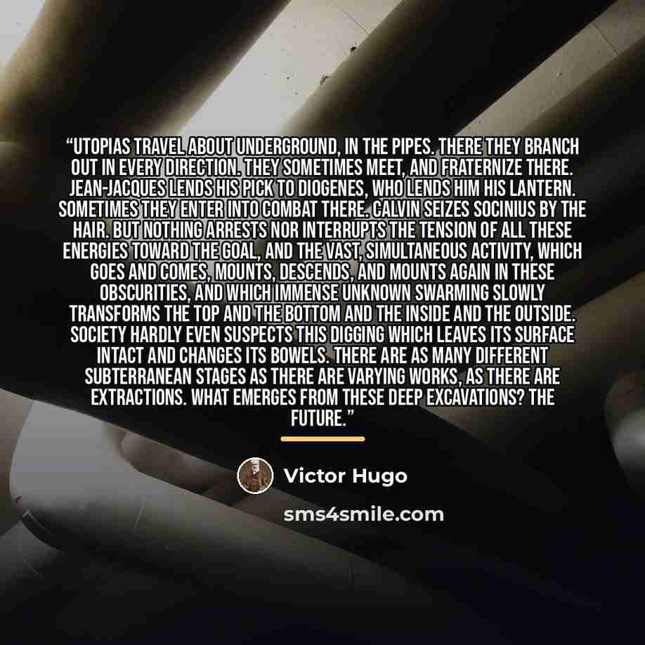 “Utopias travel about underground, in the pipes. There they branch out in every direction. They sometimes meet, and fraternize there. Jean-Jacques lends his pick to Diogenes, who lends him his lantern. Sometimes they enter into combat there. Calvin seizes Socinius by the hair. But nothing arrests…” quote by Victor Hugo