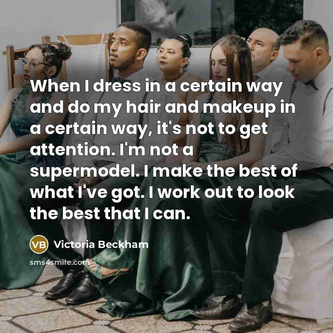 “When I dress in a certain way and do my hair and makeup in a certain way, it's not to get attention. I'm not a supermodel. I make the best of what I've got. I work out to look the best that I can.” quote by Victoria Beckham
