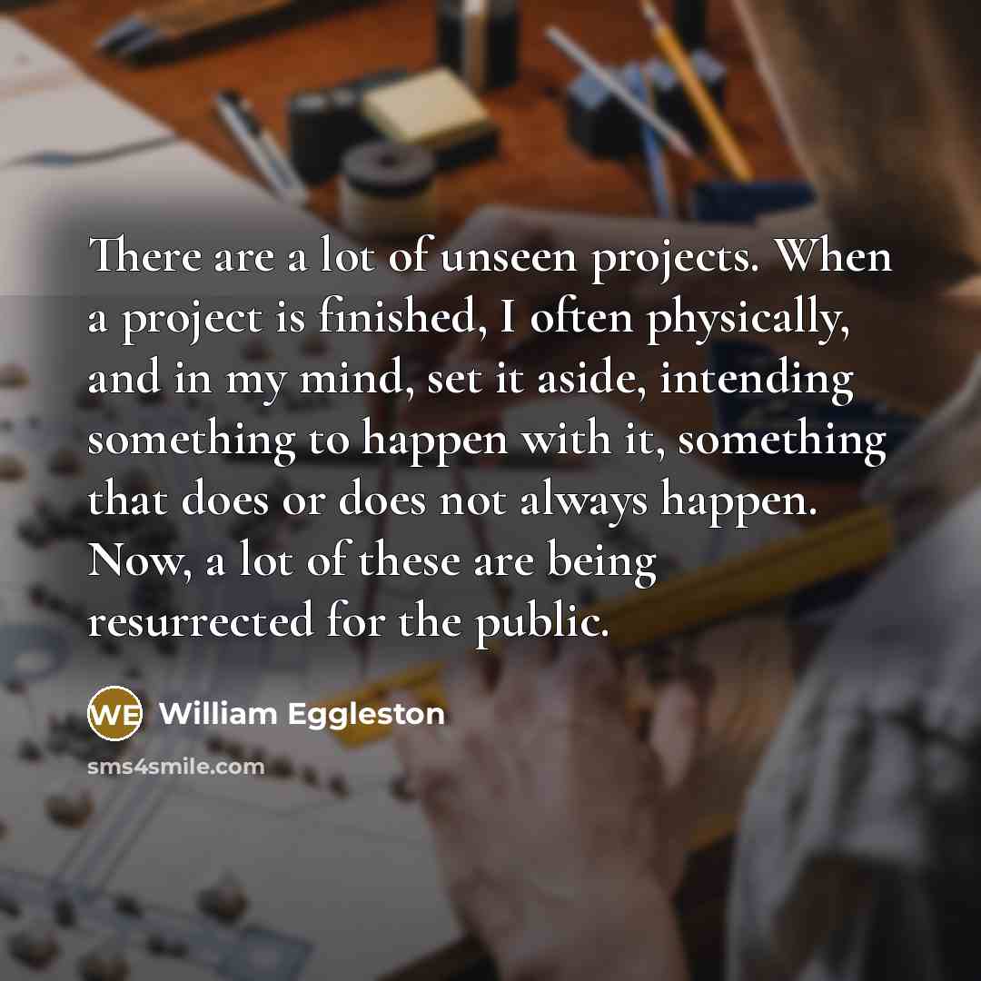 “There are a lot of unseen projects. When a project is finished, I often physically, and in my mind, set it aside, intending something to happen with it, something that does or does not always happen. Now, a lot of these are being resurrected for the public.” quote by William Eggleston