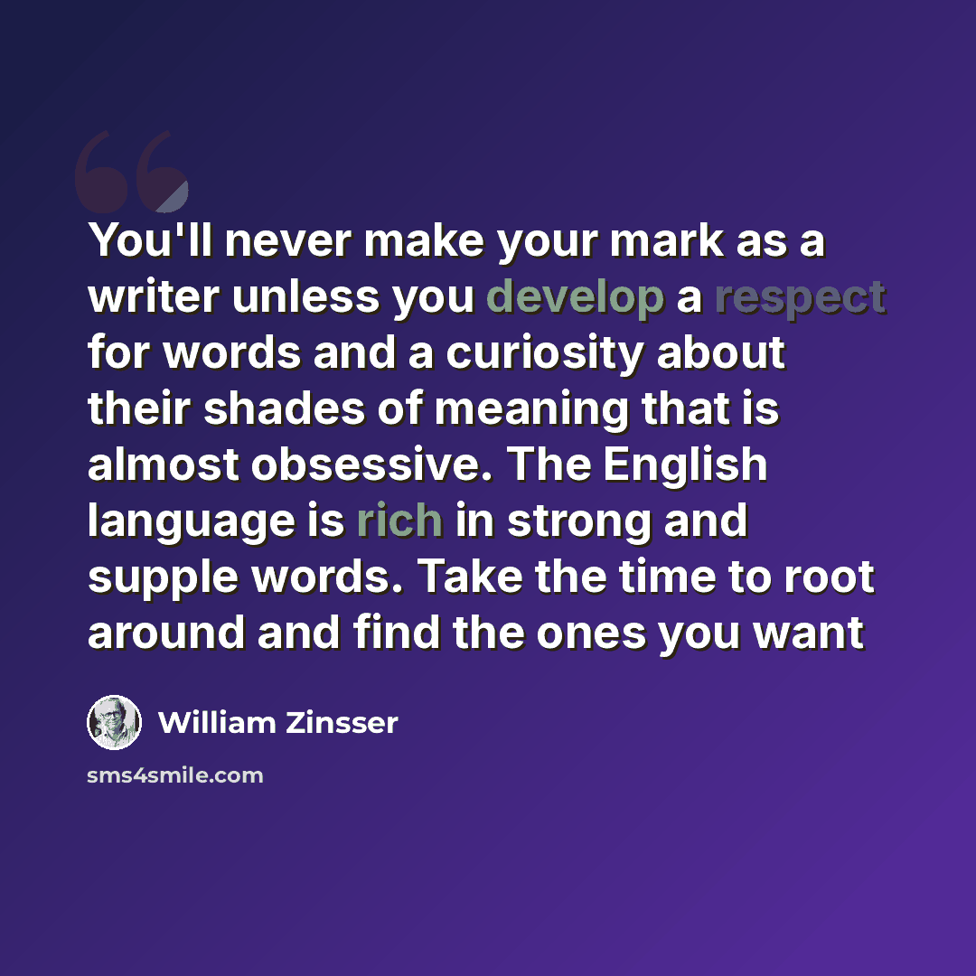 “You'll never make your mark as a writer unless you develop a respect for words and a curiosity about their shades of meaning that is almost obsessive. The English language is rich in strong and supple words. Take the time to root around and find the ones you want” quote by William Zinsser