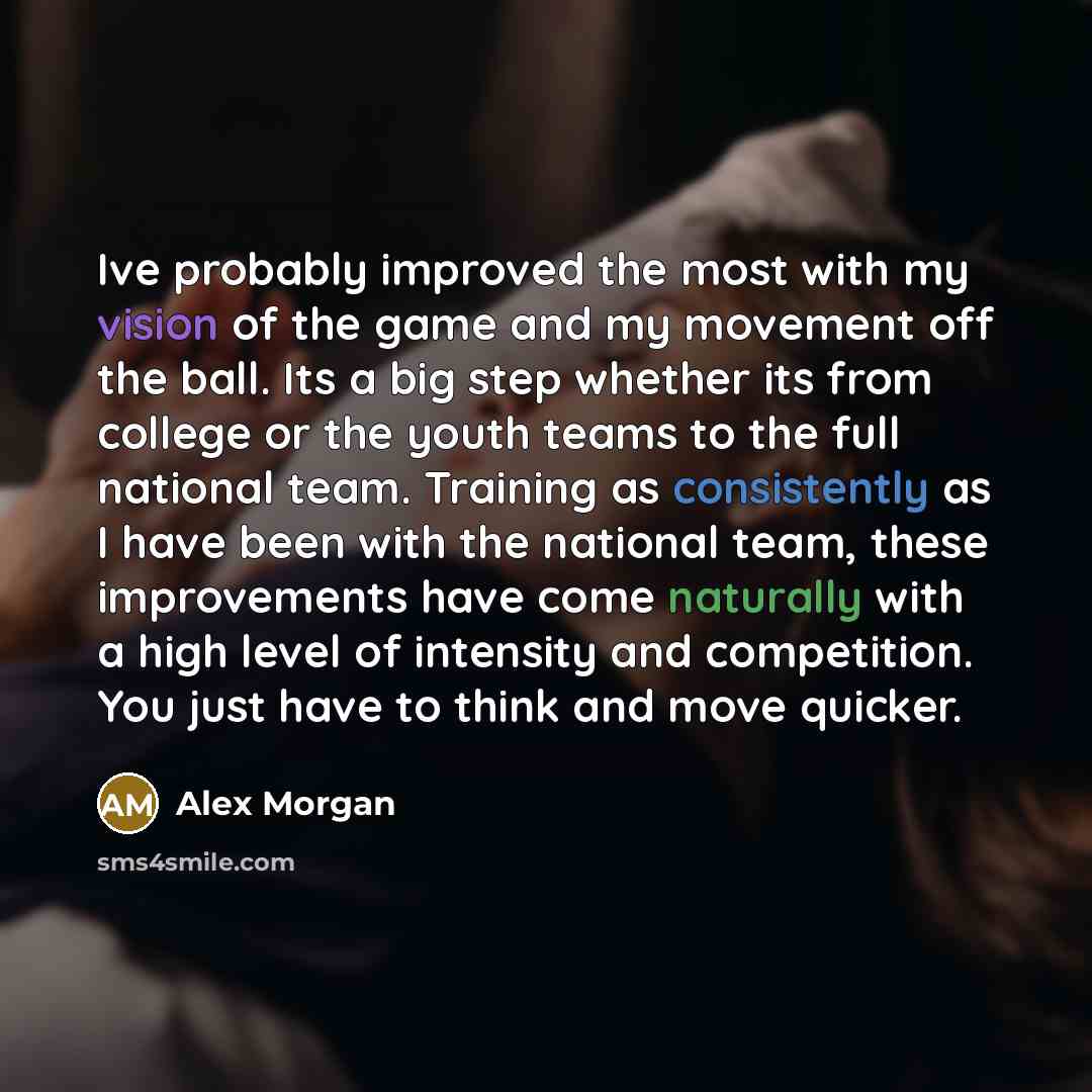 “Ive probably improved the most with my vision of the game and my movement off the ball. Its a big step whether its from college or the youth teams to the full national team. Training as consistently as I have been with the national team, these improvements have come naturally with a high level of…” quote by Alex Morgan