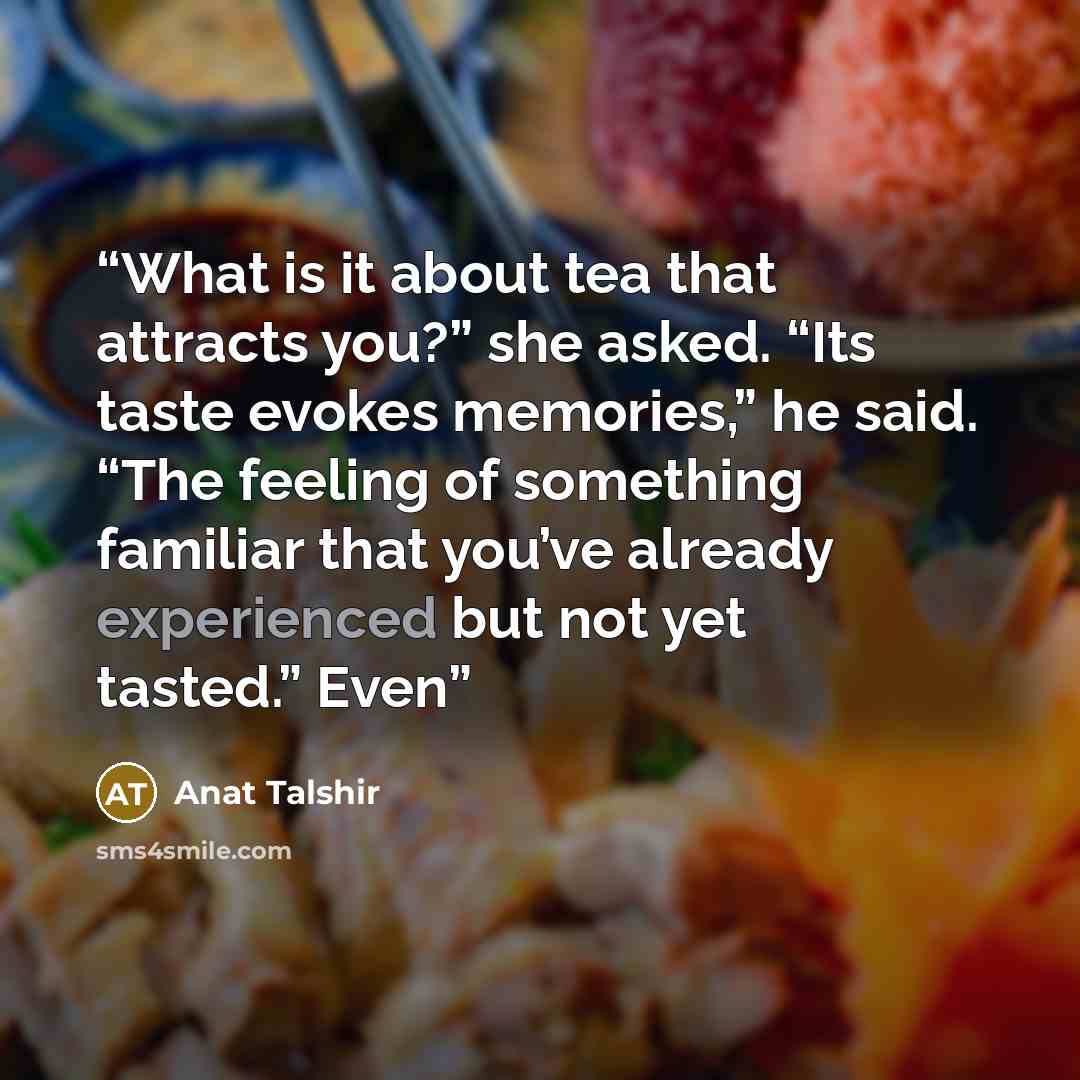 “What is it about tea that attracts you?” she asked. “Its taste evokes memories,” he said. “The feeling of something familiar that you’ve already experienced but not yet tasted.” Even” quote by Anat Talshir