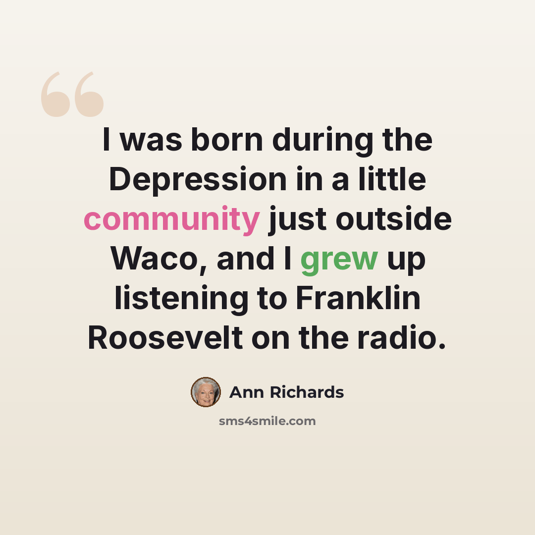 “I was born during the Depression in a little community just outside Waco, and I grew up listening to Franklin Roosevelt on the radio.” quote by Ann Richards