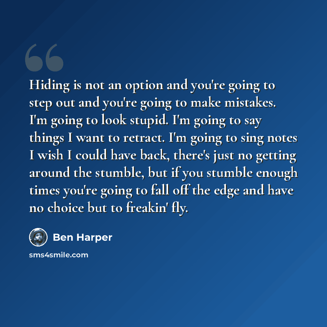 “Hiding is not an option and you're going to step out and you're going to make mistakes. I'm going to look stupid. I'm going to say things I want to retract. I'm going to sing notes I wish I could have back, there's just no getting around the stumble, but if you stumble enough times you're going to…” quote by Ben Harper