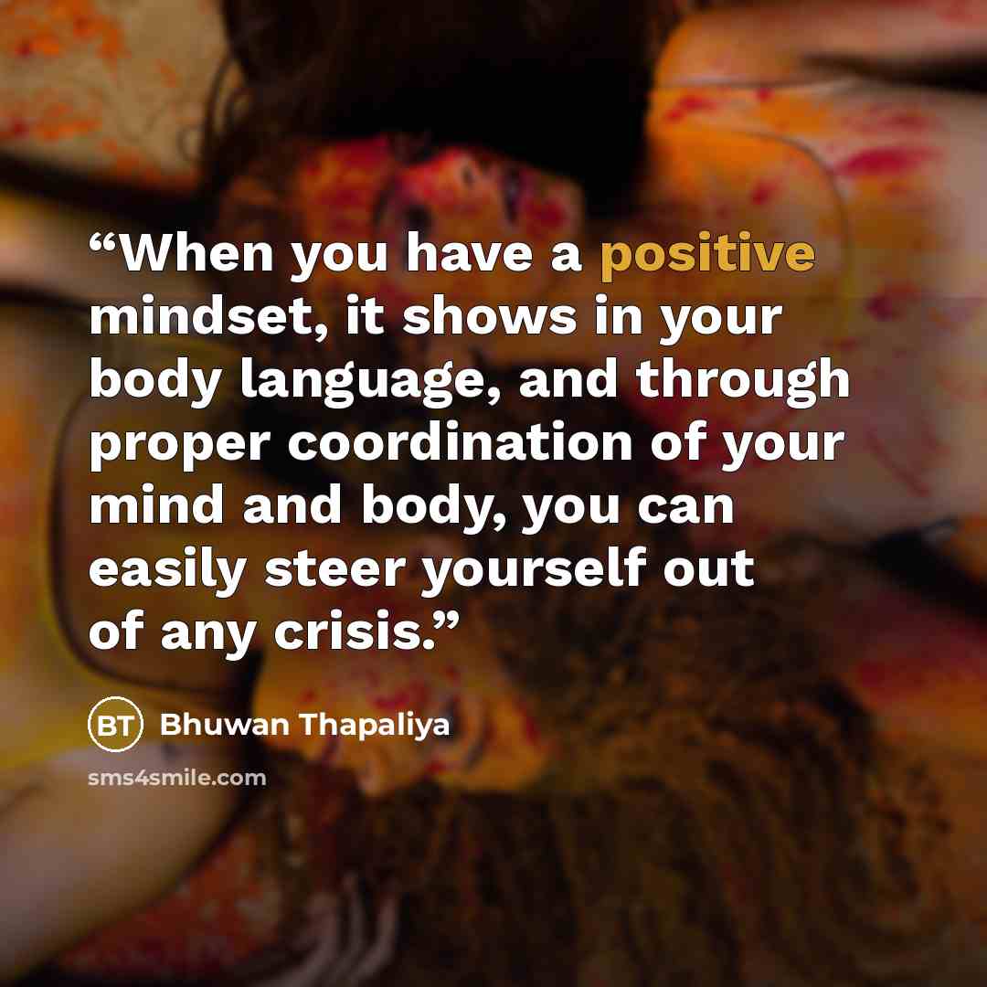 “When you have a positive mindset, it shows in your body language, and through proper coordination of your mind and body, you can easily steer yourself out of any crisis.” quote by Bhuwan Thapaliya