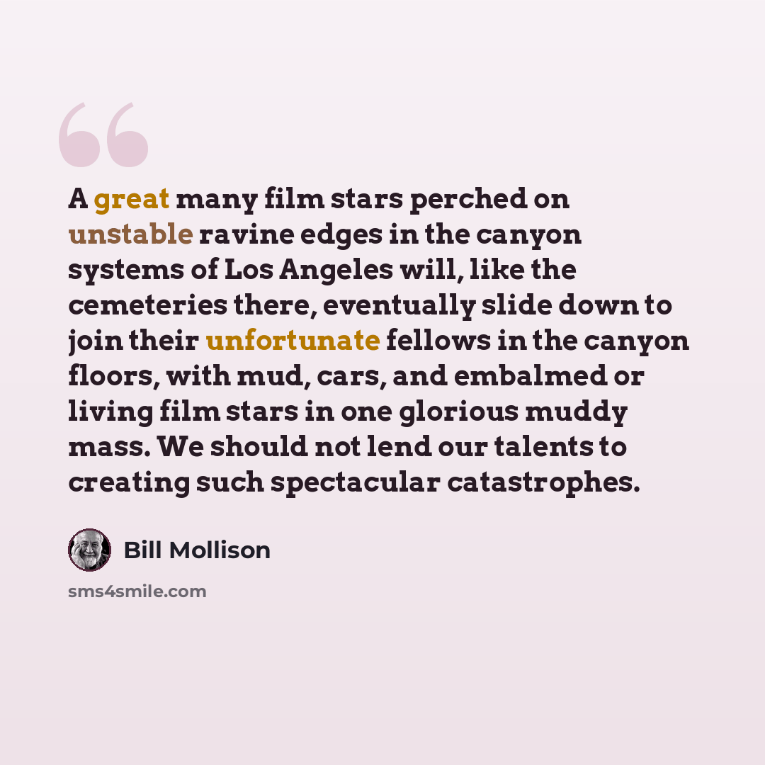 “A great many film stars perched on unstable ravine edges in the canyon systems of Los Angeles will, like the cemeteries there, eventually slide down to join their unfortunate fellows in the canyon floors, with mud, cars, and embalmed or living film stars in one glorious muddy mass. We should not…” quote by Bill Mollison