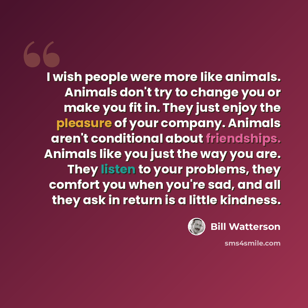 “I wish people were more like animals. Animals don't try to change you or make you fit in. They just enjoy the pleasure of your company. Animals aren't conditional about friendships. Animals like you just the way you are. They listen to your problems, they comfort you when you're sad, and all they…” quote by Bill Watterson