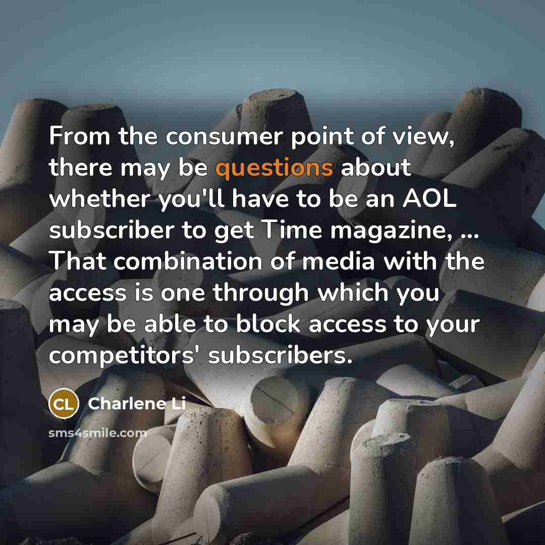 “From the consumer point of view, there may be questions about whether you'll have to be an AOL subscriber to get Time magazine, ... That combination of media with the access is one through which you may be able to block access to your competitors' subscribers.” quote by Charlene Li