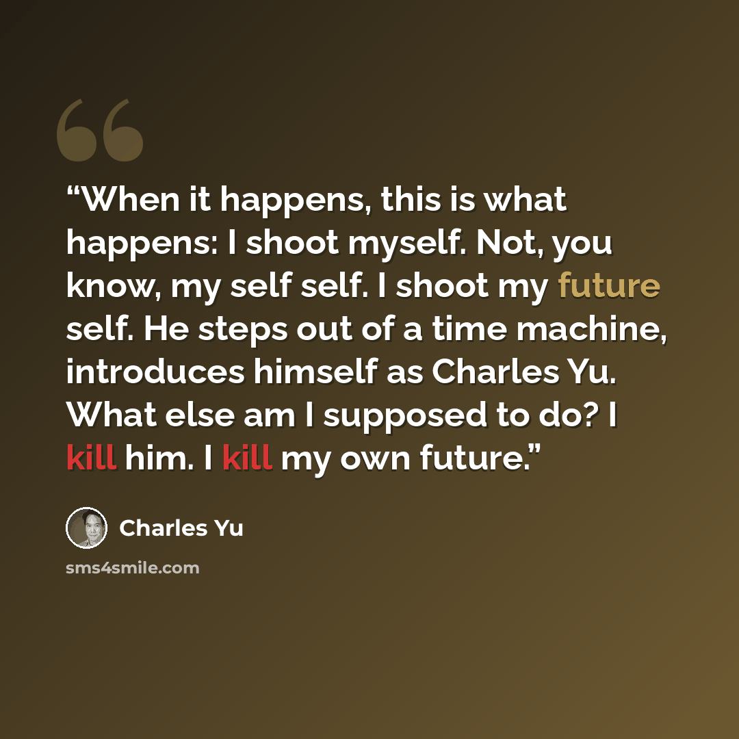 “When it happens, this is what happens: I shoot myself. Not, you know, my self self. I shoot my future self. He steps out of a time machine, introduces himself as Charles Yu. What else am I supposed to do? I kill him. I kill my own future.” quote by Charles Yu