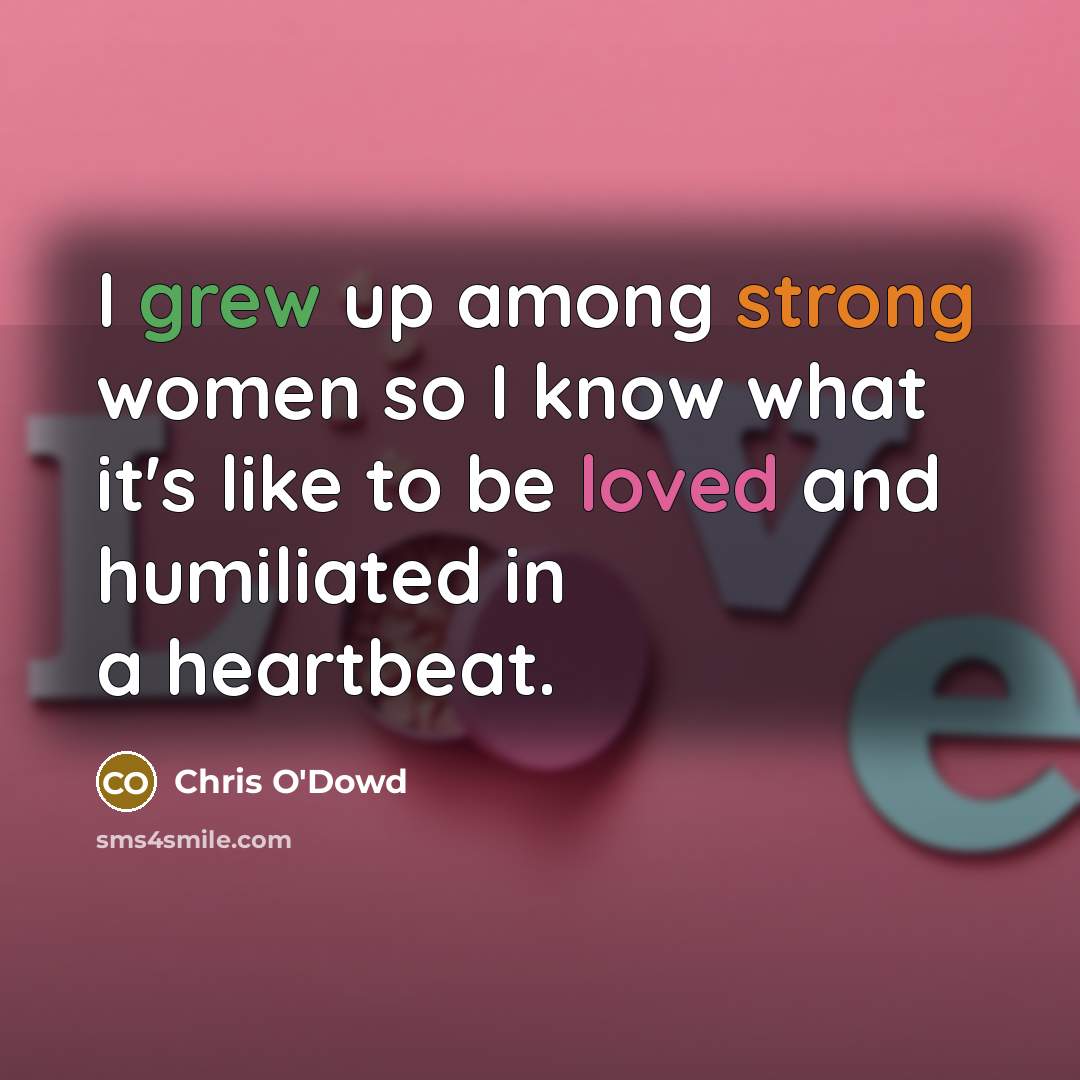 “I grew up among strong women so I know what it's like to be loved and humiliated in a heartbeat.” quote by Chris O'Dowd