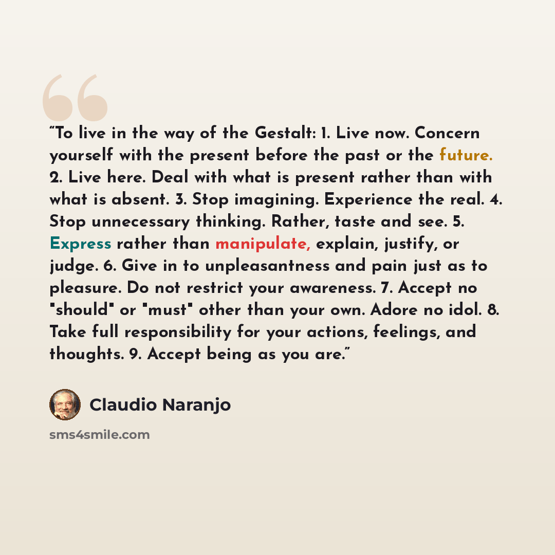 “To live in the way of the Gestalt: 1. Live now. Concern yourself with the present before the past or the future. 2. Live here. Deal with what is present rather than with what is absent. 3. Stop imagining. Experience the real. 4. Stop unnecessary thinking. Rather, taste and see. 5. Express rather…” quote by Claudio Naranjo