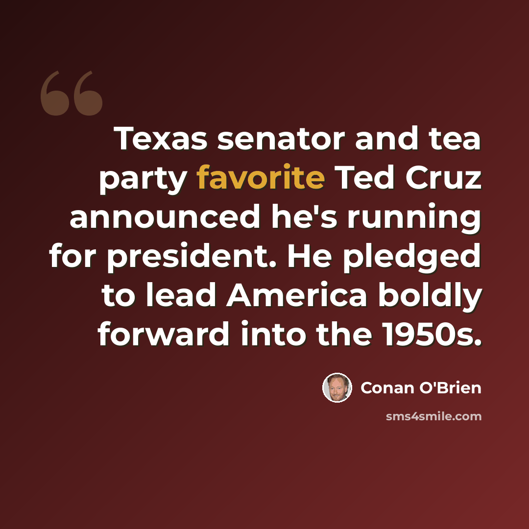 “Texas senator and tea party favorite Ted Cruz announced he's running for president. He pledged to lead America boldly forward into the 1950s.” quote by Conan O'Brien