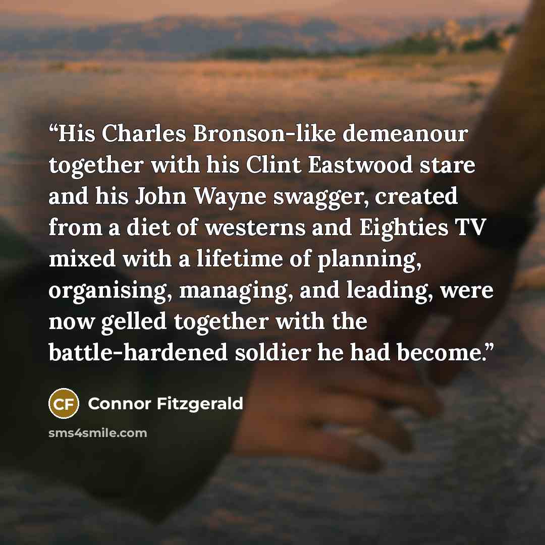“His Charles Bronson-like demeanour together with his Clint Eastwood stare and his John Wayne swagger, created from a diet of westerns and Eighties TV mixed with a lifetime of planning, organising, managing, and leading, were now gelled together with the battle-hardened soldier he had become.” quote by Connor Fitzgerald