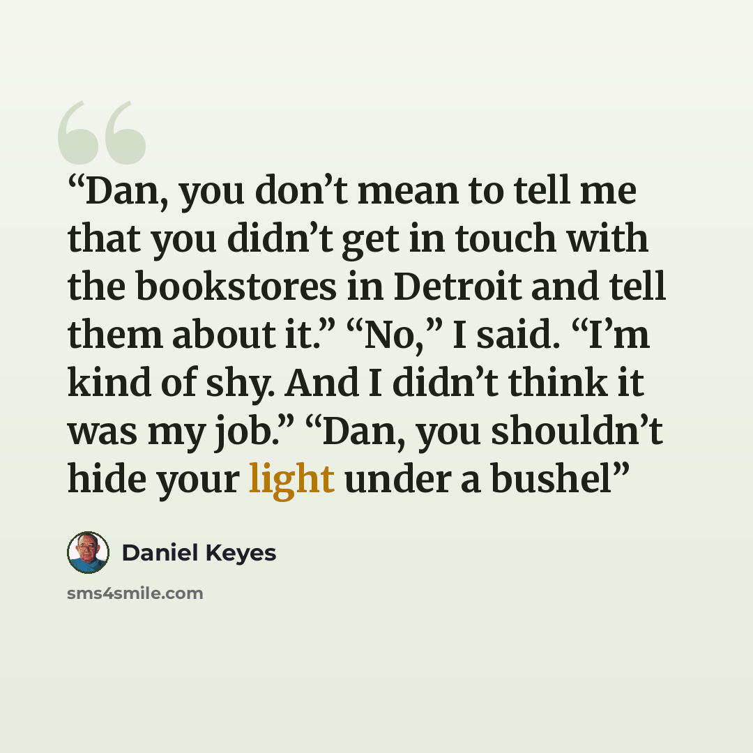 “Dan, you don’t mean to tell me that you didn’t get in touch with the bookstores in Detroit and tell them about it.” “No,” I said. “I’m kind of shy. And I didn’t think it was my job.” “Dan, you shouldn’t hide your light under a bushel” quote by Daniel Keyes