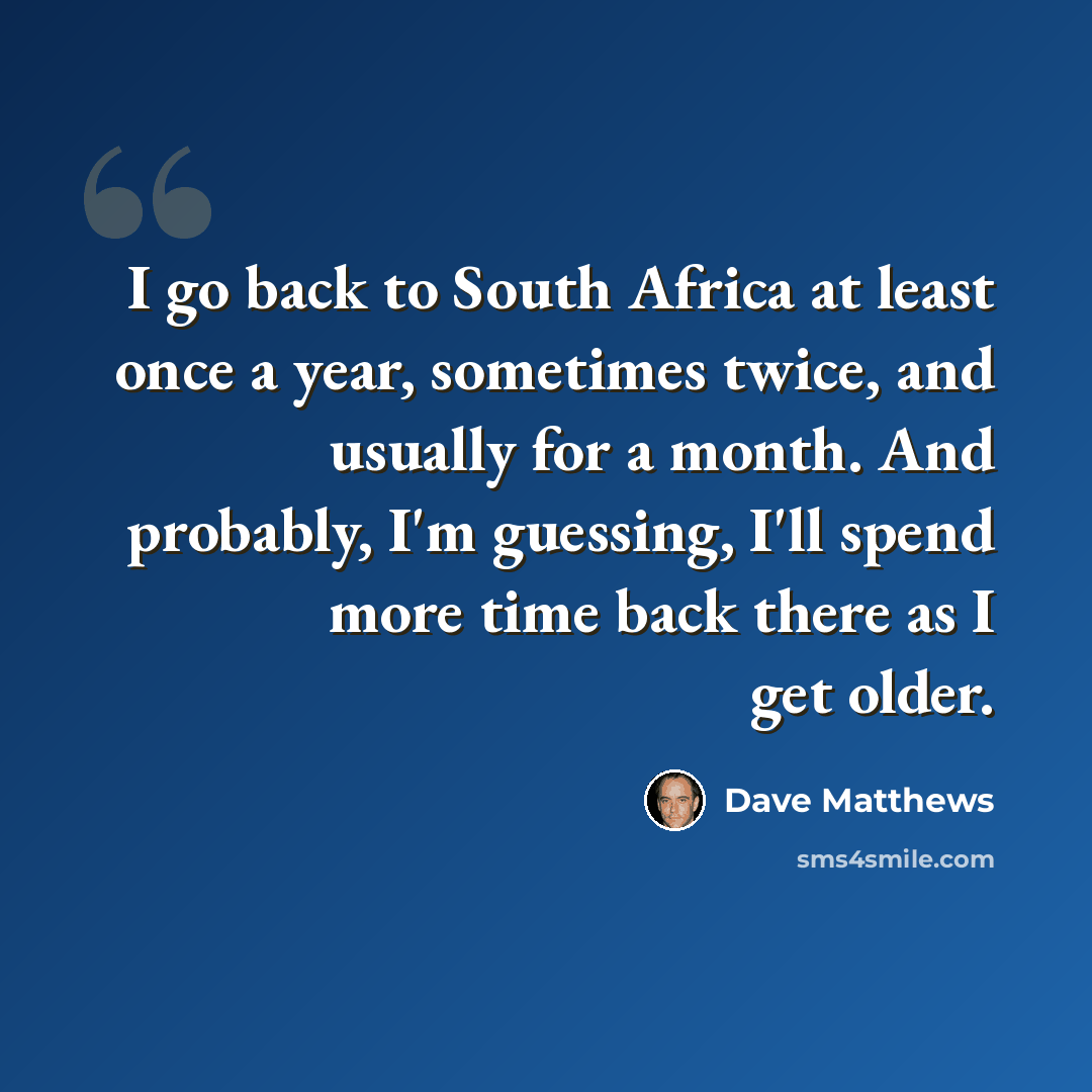 “I go back to South Africa at least once a year, sometimes twice, and usually for a month. And probably, I'm guessing, I'll spend more time back there as I get older.” quote by Dave Matthews
