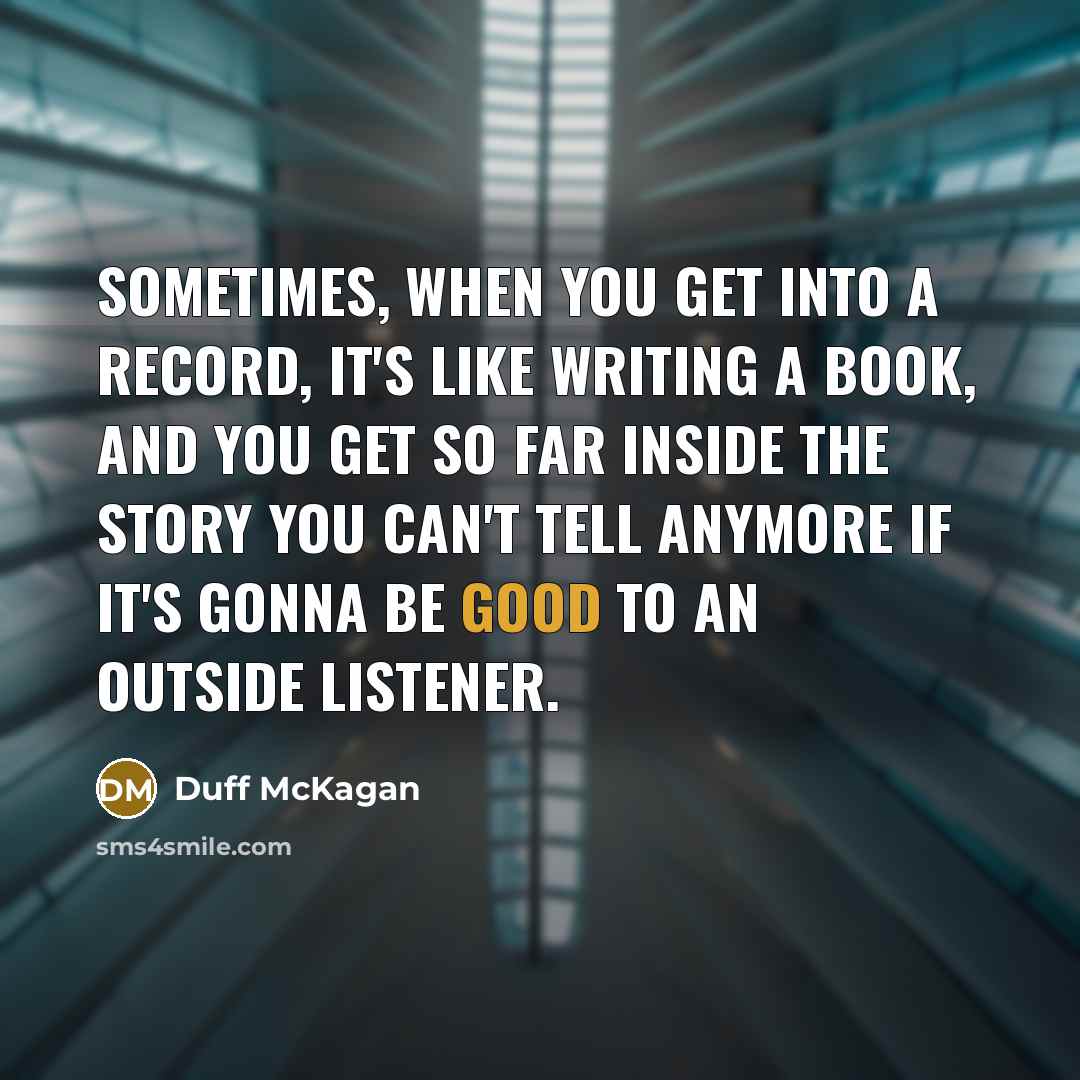 “Sometimes, when you get into a record, it's like writing a book, and you get so far inside the story you can't tell anymore if it's gonna be good to an outside listener.” quote by Duff McKagan