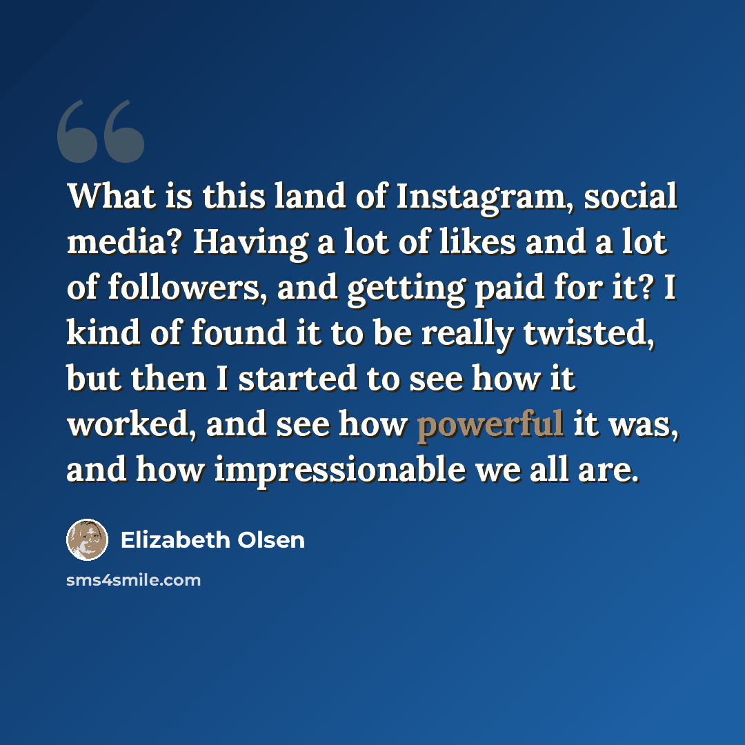 “What is this land of Instagram, social media? Having a lot of likes and a lot of followers, and getting paid for it? I kind of found it to be really twisted, but then I started to see how it worked, and see how powerful it was, and how impressionable we all are.” quote by Elizabeth Olsen