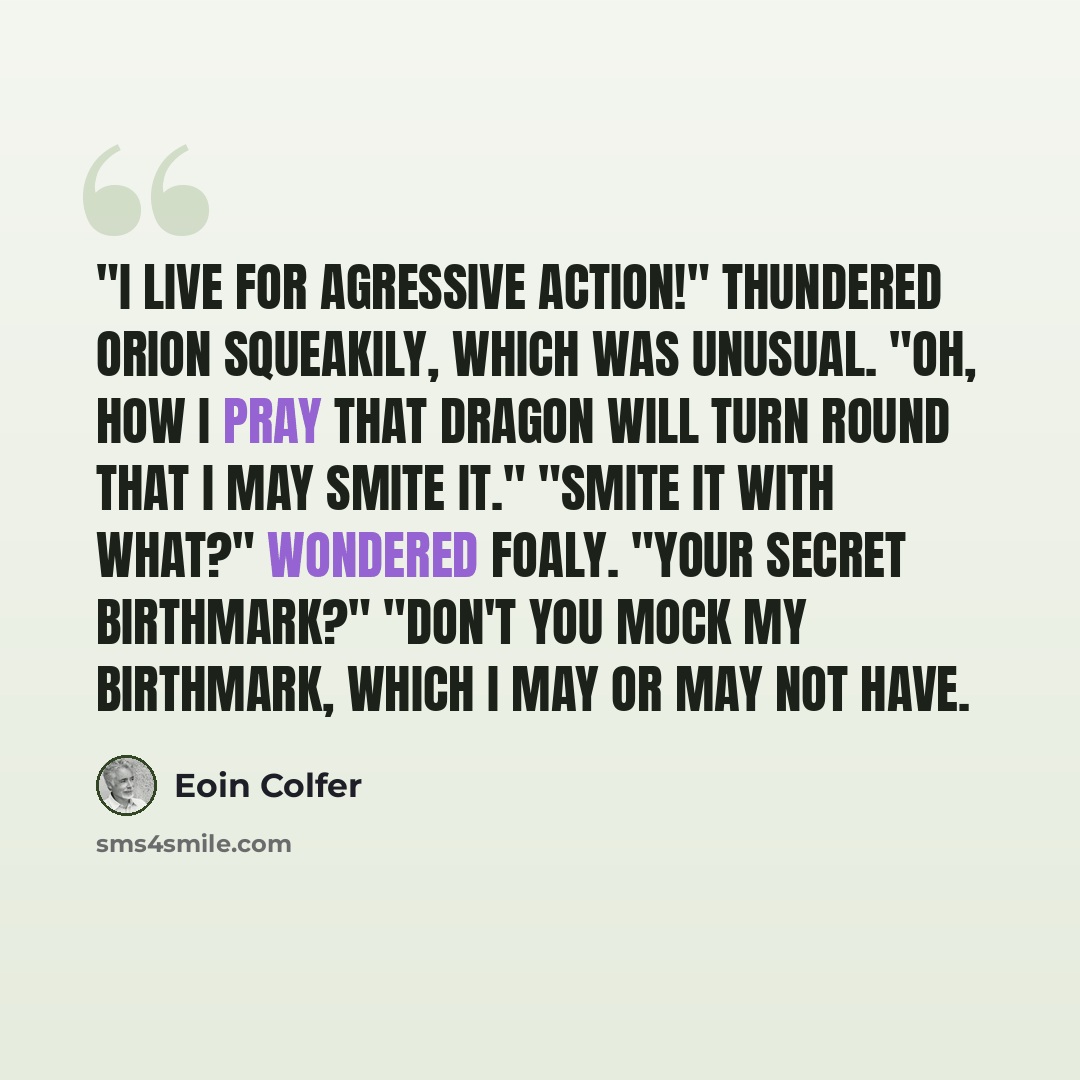 “"I live for agressive action!" thundered Orion squeakily, which was unusual. "Oh, how I pray that dragon will turn round that I may smite it." "Smite it with what?" wondered Foaly. "Your secret birthmark?" "Don't you mock my birthmark, which I may or may not have.” quote by Eoin Colfer