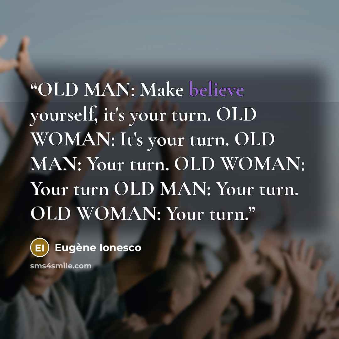 “OLD MAN: Make believe yourself, it's your turn. OLD WOMAN: It's your turn. OLD MAN: Your turn. OLD WOMAN: Your turn OLD MAN: Your turn. OLD WOMAN: Your turn.” quote by Eugène Ionesco