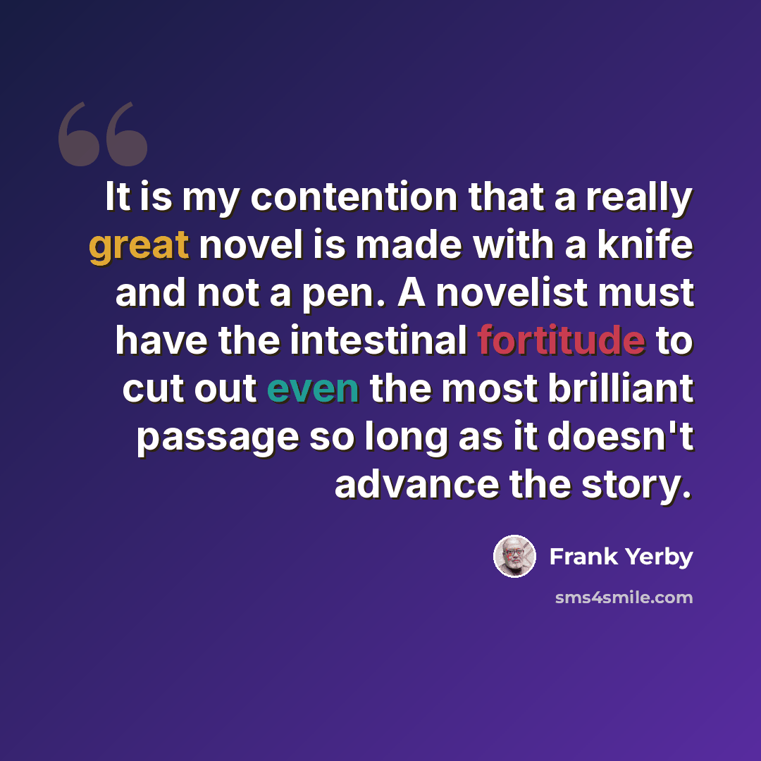 “It is my contention that a really great novel is made with a knife and not a pen. A novelist must have the intestinal fortitude to cut out even the most brilliant passage so long as it doesn't advance the story.” quote by Frank Yerby