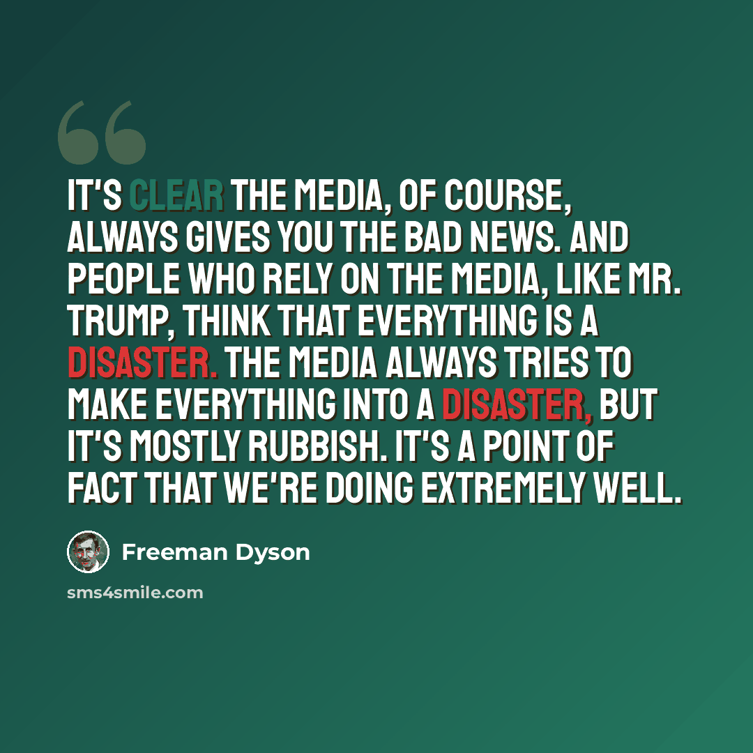 “It's clear the media, of course, always gives you the bad news. And people who rely on the media, like Mr. Trump, think that everything is a disaster. The media always tries to make everything into a disaster, but it's mostly rubbish. It's a point of fact that we're doing extremely well.” quote by Freeman Dyson