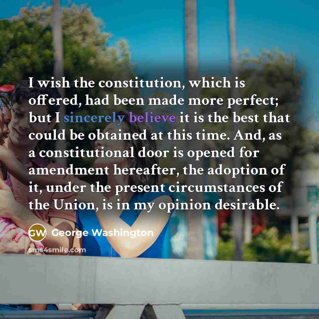 “I wish the constitution, which is offered, had been made more perfect; but I sincerely believe it is the best that could be obtained at this time. And, as a constitutional door is opened for amendment hereafter, the adoption of it, under the present circumstances of the Union, is in my opinion…” quote by George Washington