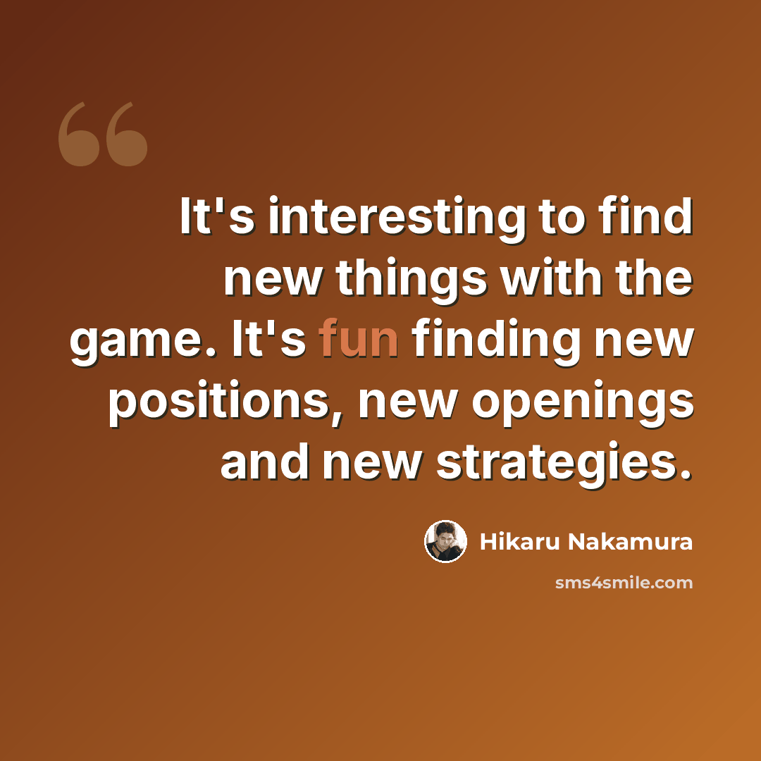 “It's interesting to find new things with the game. It's fun finding new positions, new openings and new strategies.” quote by Hikaru Nakamura
