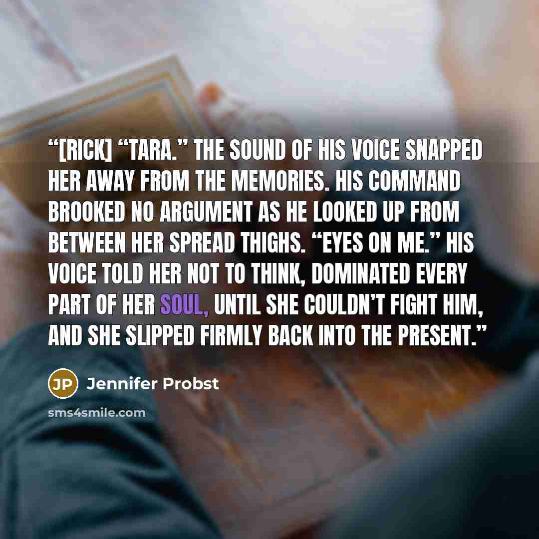 “[Rick] “Tara.” The sound of his voice snapped her away from the memories. His command brooked no argument as he looked up from between her spread thighs. “Eyes on me.” His voice told her not to think, dominated every part of her soul, until she couldn’t fight him, and she slipped firmly back into…” quote by Jennifer Probst