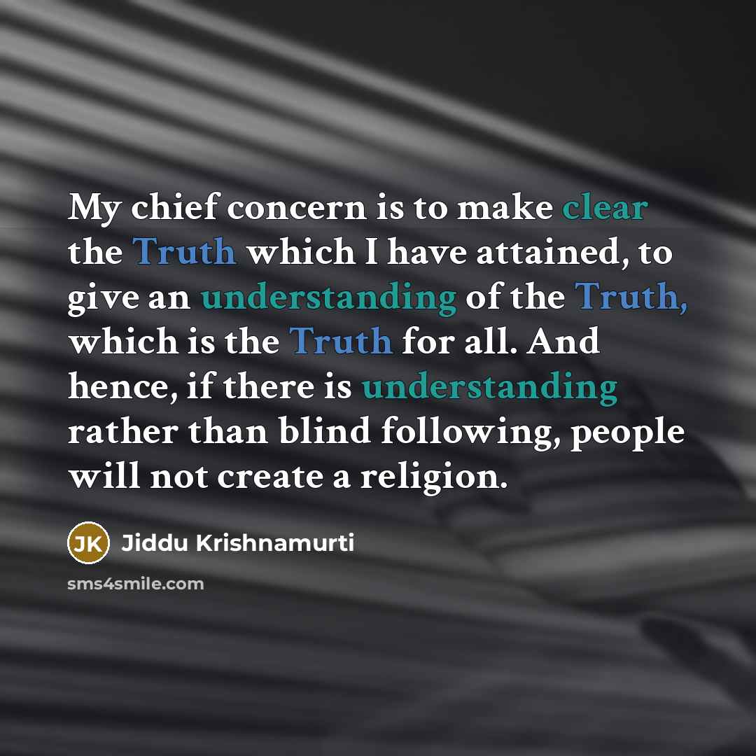 “My chief concern is to make clear the Truth which I have attained, to give an understanding of the Truth, which is the Truth for all. And hence, if there is understanding rather than blind following, people will not create a religion.” quote by Jiddu Krishnamurti
