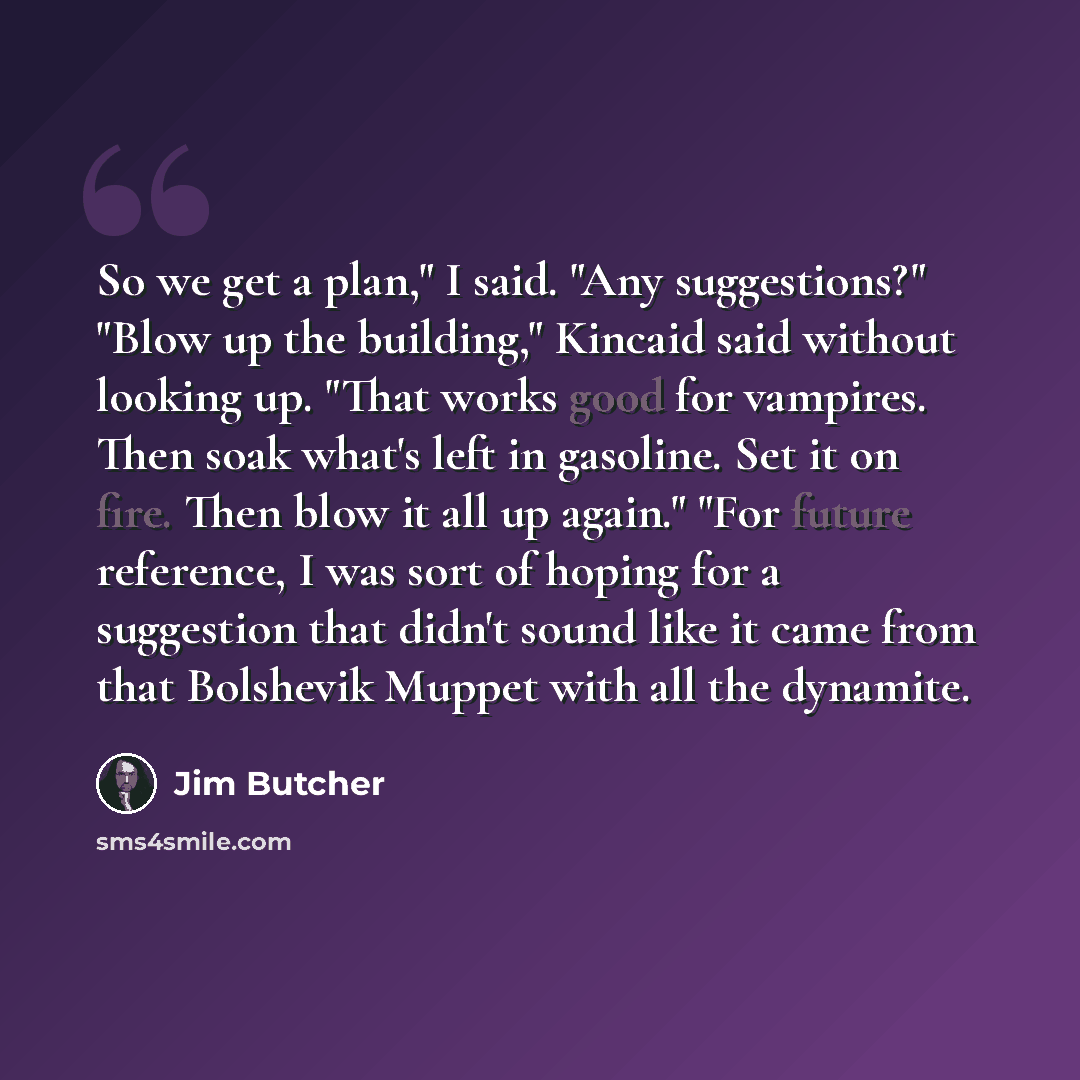 “So we get a plan," I said. "Any suggestions?" "Blow up the building," Kincaid said without looking up. "That works good for vampires. Then soak what's left in gasoline. Set it on fire. Then blow it all up again." "For future reference, I was sort of hoping for a suggestion that didn't sound like…” quote by Jim Butcher