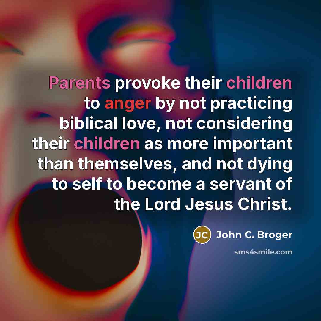 “Parents provoke their children to anger by not practicing biblical love, not considering their children as more important than themselves, and not dying to self to become a servant of the Lord Jesus Christ.” quote by John C. Broger