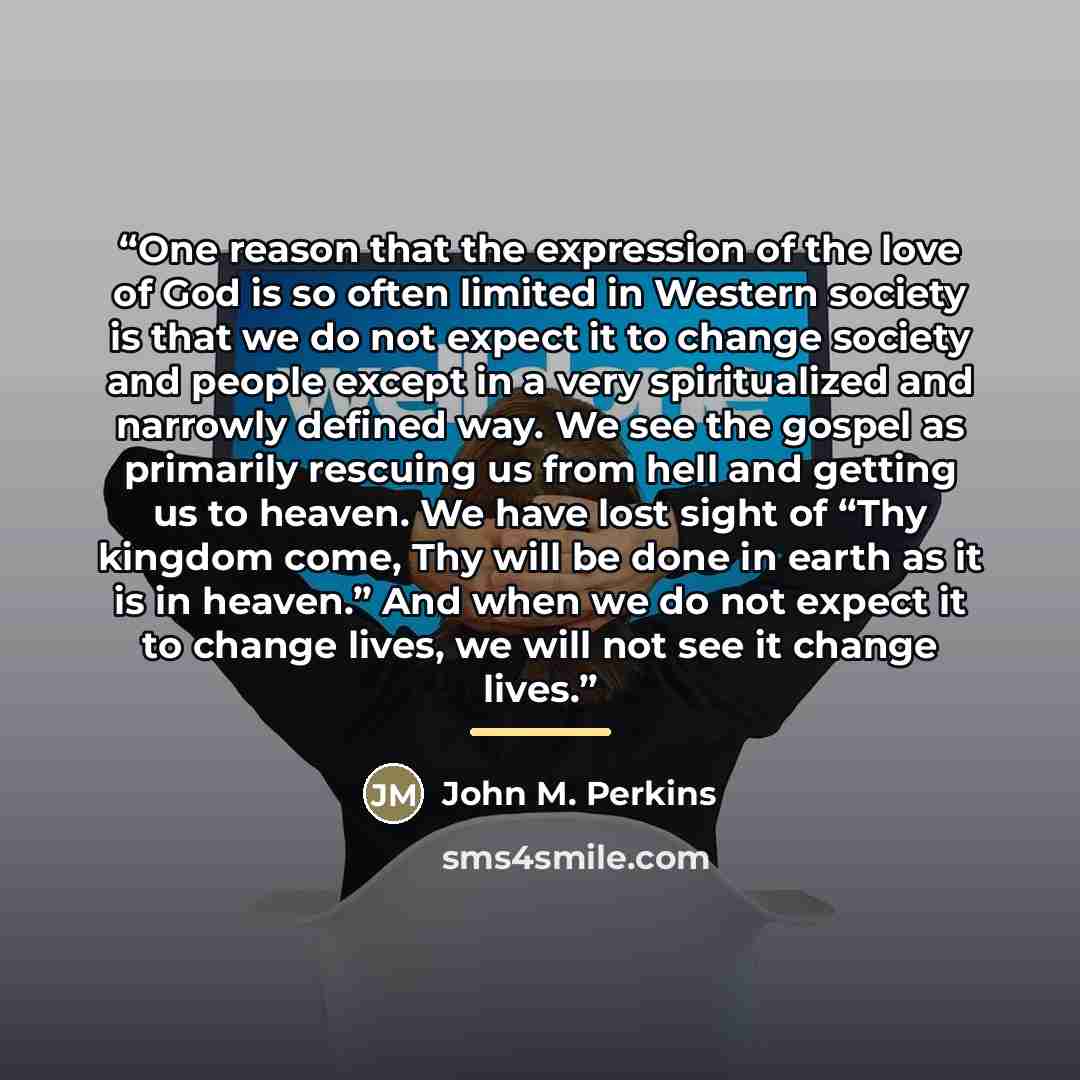 “One reason that the expression of the love of God is so often limited in Western society is that we do not expect it to change society and people except in a very spiritualized and narrowly defined way. We see the gospel as primarily rescuing us from hell and getting us to heaven. We have lost…” quote by John M. Perkins