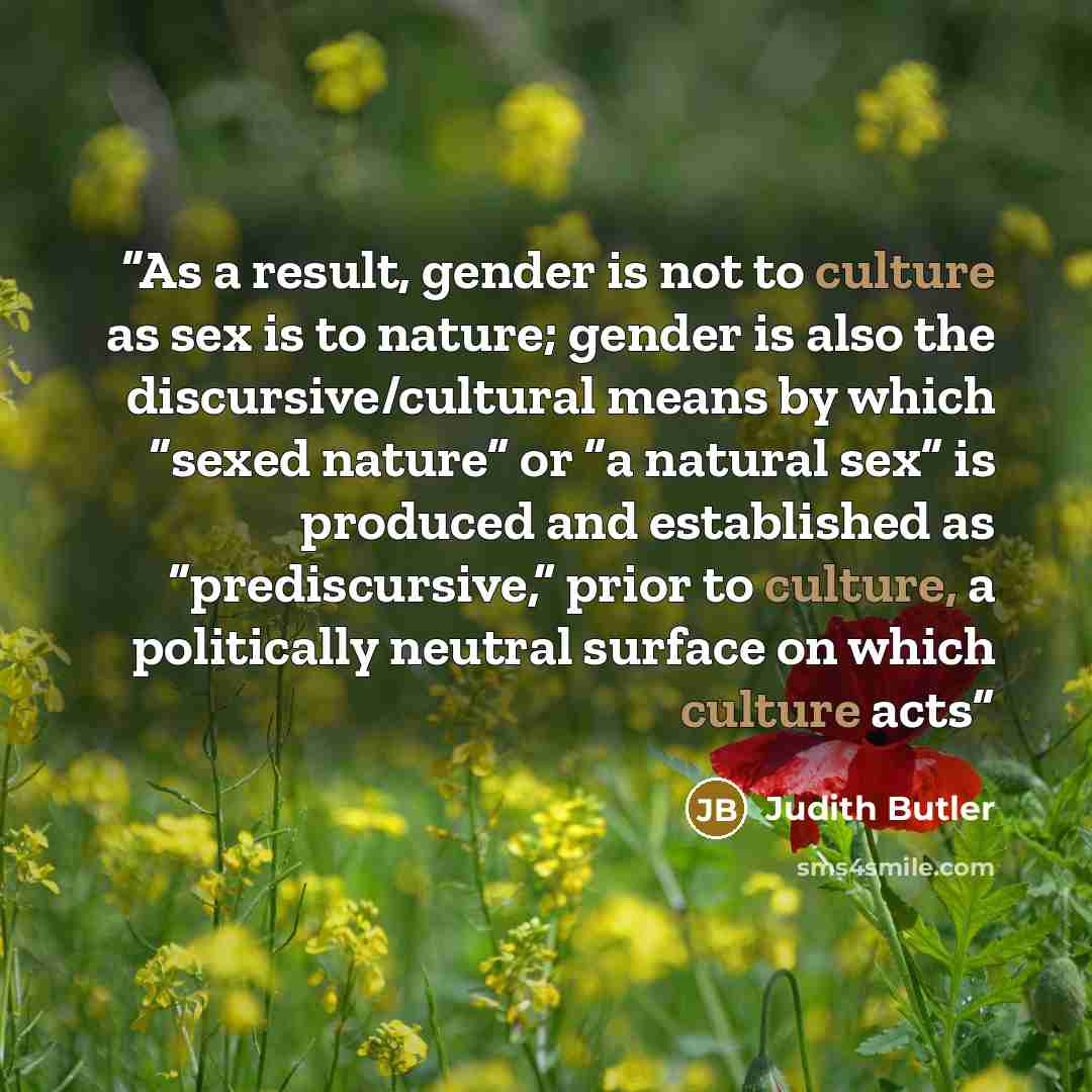 “As a result, gender is not to culture as sex is to nature; gender is also the discursive/cultural means by which “sexed nature” or “a natural sex” is produced and established as “prediscursive,” prior to culture, a politically neutral surface on which culture acts” quote by Judith Butler