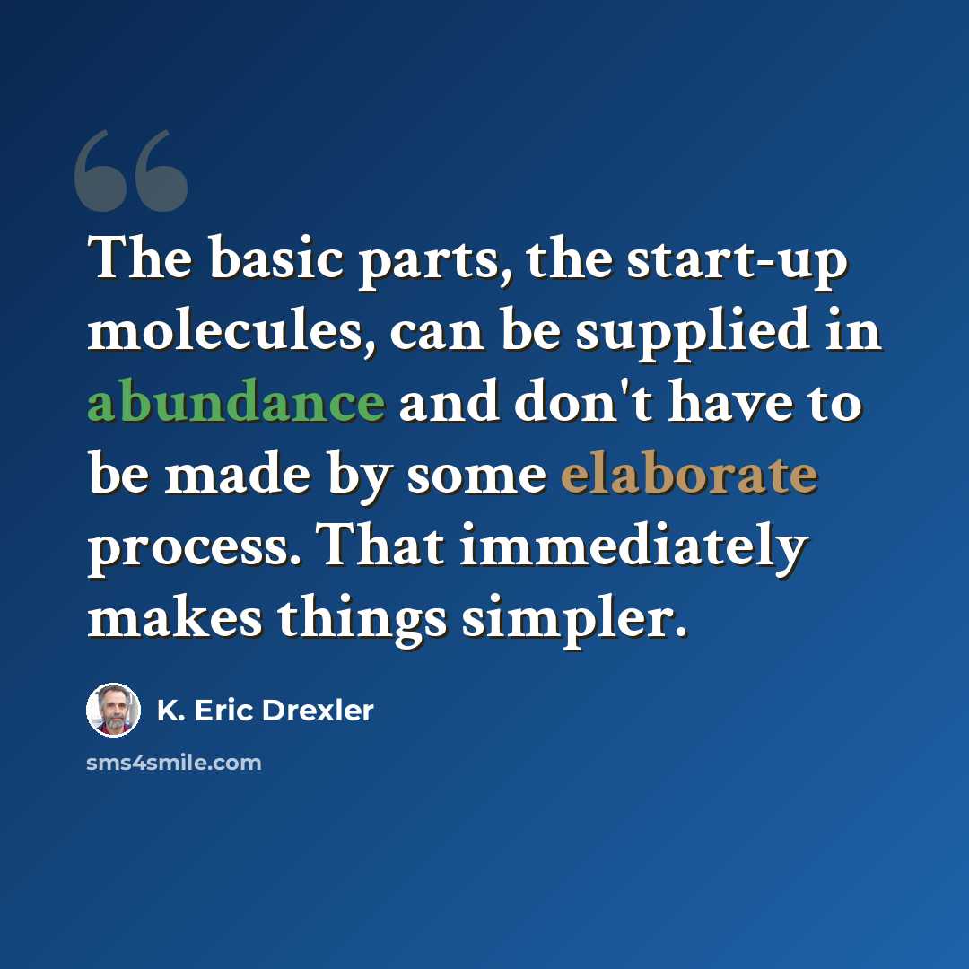 “The basic parts, the start-up molecules, can be supplied in abundance and don't have to be made by some elaborate process. That immediately makes things simpler.” quote by K. Eric Drexler