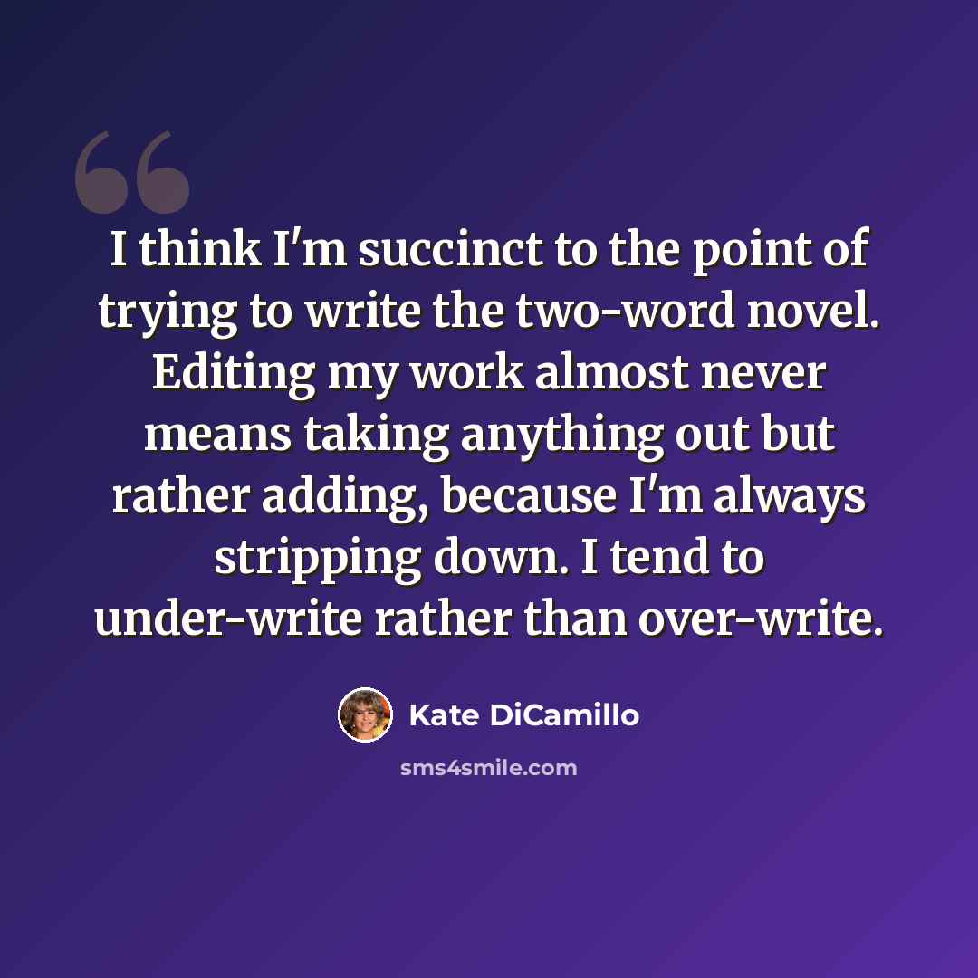 “I think I'm succinct to the point of trying to write the two-word novel. Editing my work almost never means taking anything out but rather adding, because I'm always stripping down. I tend to under-write rather than over-write.” quote by Kate DiCamillo
